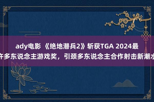 ady电影 《绝地潜兵2》斩获TGA 2024最许多东说念主游戏奖，引颈多东说念主合作射击新潮水