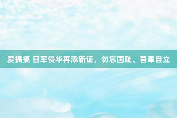 爱搞搞 日军侵华再添新证，勿忘国耻、吾辈自立