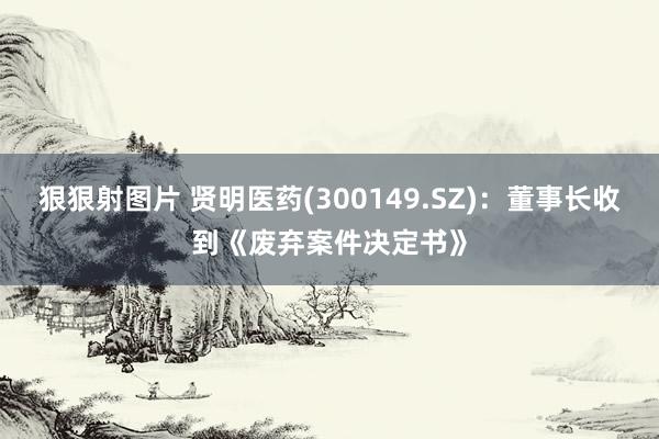 狠狠射图片 贤明医药(300149.SZ)：董事长收到《废弃案件决定书》