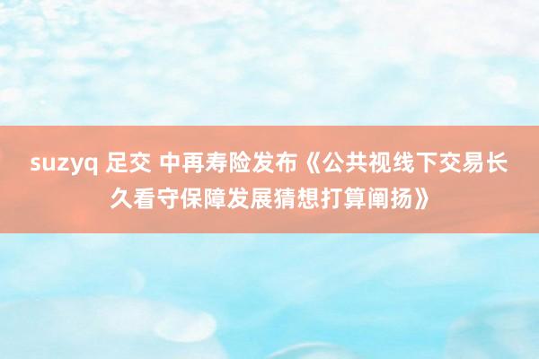 suzyq 足交 中再寿险发布《公共视线下交易长久看守保障发展猜想打算阐扬》