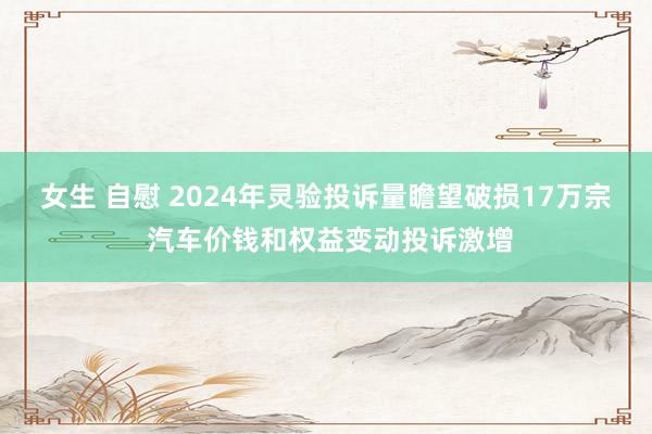 女生 自慰 2024年灵验投诉量瞻望破损17万宗 汽车价钱和权益变动投诉激增