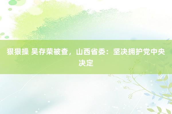 狠狠操 吴存荣被查，山西省委：坚决拥护党中央决定