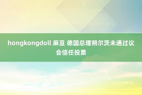 hongkongdoll 麻豆 德国总理朔尔茨未通过议会信任投票