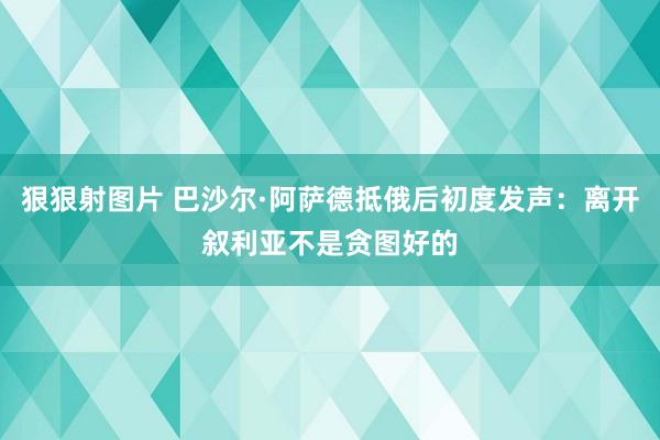 狠狠射图片 巴沙尔·阿萨德抵俄后初度发声：离开叙利亚不是贪图好的