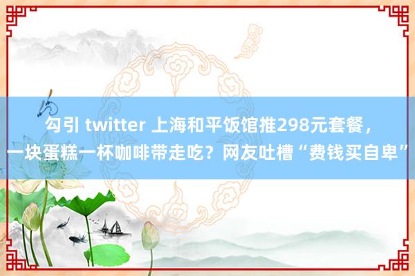 勾引 twitter 上海和平饭馆推298元套餐，一块蛋糕一杯咖啡带走吃？网友吐槽“费钱买自卑”