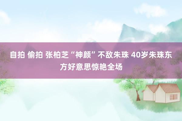 自拍 偷拍 张柏芝“神颜”不敌朱珠 40岁朱珠东方好意思惊艳全场