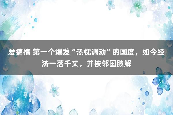 爱搞搞 第一个爆发“热枕调动”的国度，如今经济一落千丈，并被邻国肢解