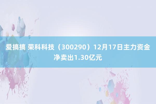 爱搞搞 荣科科技（300290）12月17日主力资金净卖出1.30亿元