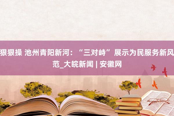 狠狠操 池州青阳新河：“三对峙” 展示为民服务新风范_大皖新闻 | 安徽网