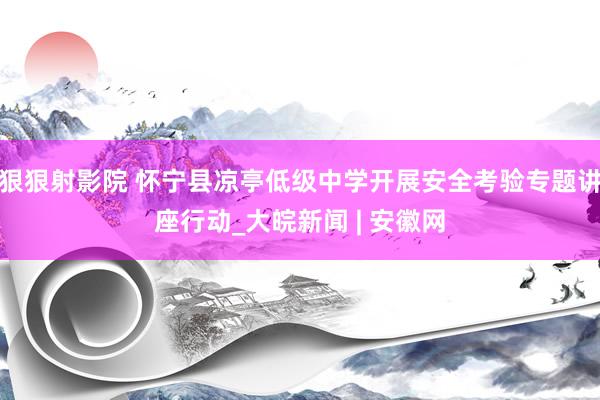 狠狠射影院 怀宁县凉亭低级中学开展安全考验专题讲座行动_大皖新闻 | 安徽网