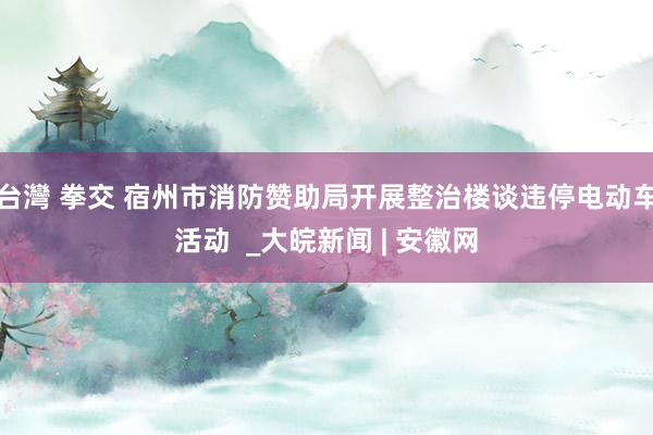 台灣 拳交 宿州市消防赞助局开展整治楼谈违停电动车活动  _大皖新闻 | 安徽网