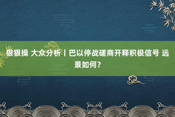 狠狠操 大众分析丨巴以停战磋商开释积极信号 远景如何？