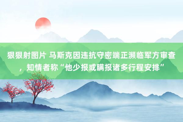 狠狠射图片 马斯克因违抗守密端正濒临军方审查，知情者称“他少报或瞒报诸多行程安排”