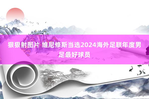 狠狠射图片 维尼修斯当选2024海外足联年度男足最好球员