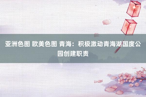 亚洲色图 欧美色图 青海：积极激动青海湖国度公园创建职责