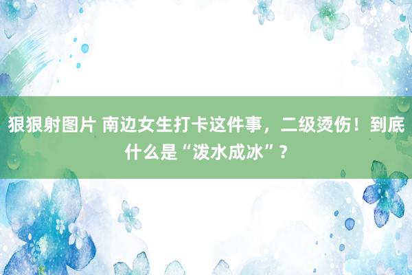 狠狠射图片 南边女生打卡这件事，二级烫伤！到底什么是“泼水成冰”？