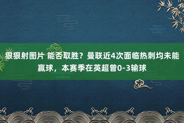 狠狠射图片 能否取胜？曼联近4次面临热刺均未能赢球，本赛季在英超曾0-3输球