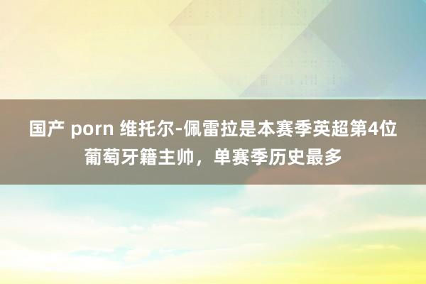 国产 porn 维托尔-佩雷拉是本赛季英超第4位葡萄牙籍主帅，单赛季历史最多