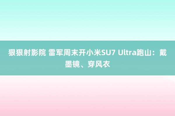 狠狠射影院 雷军周末开小米SU7 Ultra跑山：戴墨镜、穿风衣