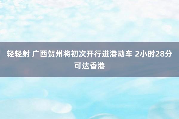 轻轻射 广西贺州将初次开行进港动车 2小时28分可达香港