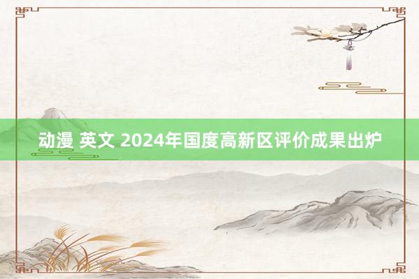 动漫 英文 2024年国度高新区评价成果出炉