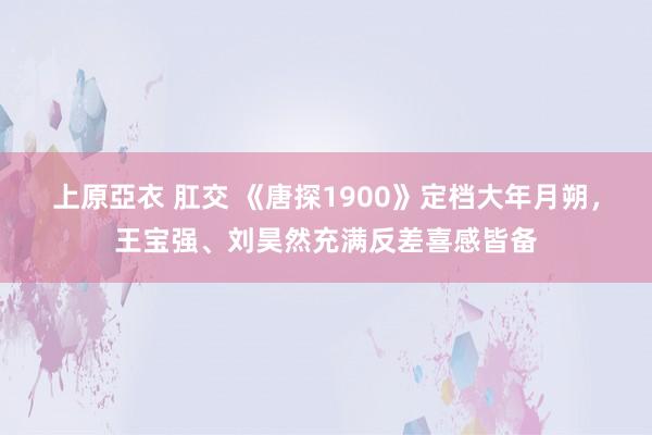 上原亞衣 肛交 《唐探1900》定档大年月朔，王宝强、刘昊然充满反差喜感皆备