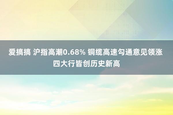 爱搞搞 沪指高潮0.68% 铜缆高速勾通意见领涨 四大行皆创历史新高