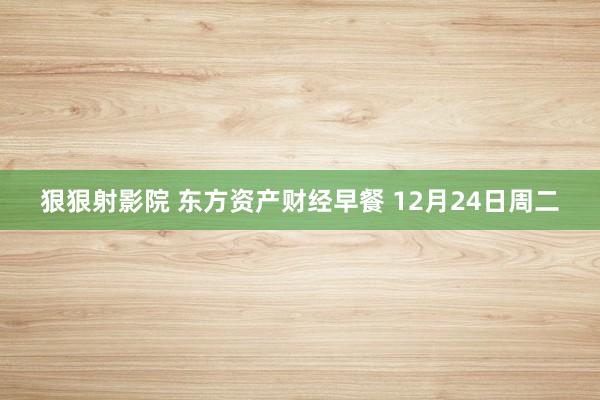 狠狠射影院 东方资产财经早餐 12月24日周二