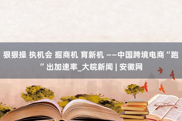 狠狠操 执机会 掘商机 育新机 ——中国跨境电商“跑”出加速率_大皖新闻 | 安徽网