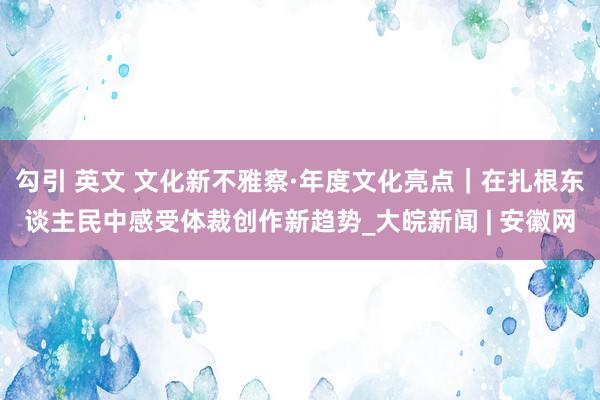 勾引 英文 文化新不雅察·年度文化亮点｜在扎根东谈主民中感受体裁创作新趋势_大皖新闻 | 安徽网