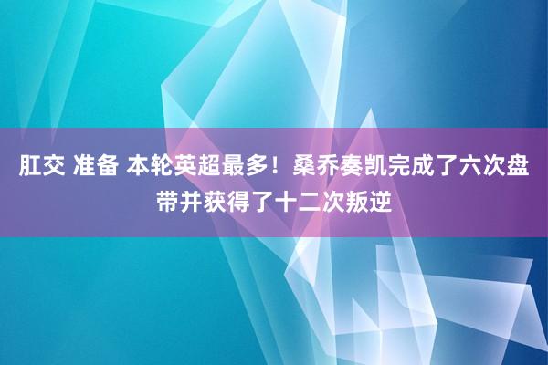 肛交 准备 本轮英超最多！桑乔奏凯完成了六次盘带并获得了十二次叛逆