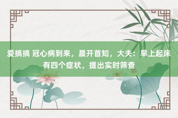 爱搞搞 冠心病到来，晨开首知，大夫：早上起床有四个症状，提出实时筛查