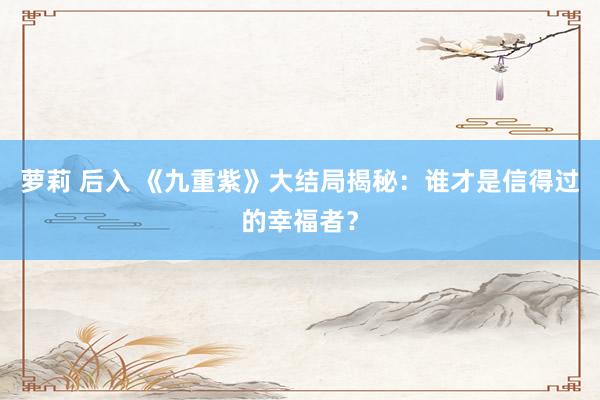 萝莉 后入 《九重紫》大结局揭秘：谁才是信得过的幸福者？