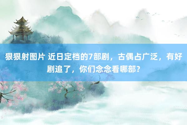 狠狠射图片 近日定档的7部剧，古偶占广泛，有好剧追了，你们念念看哪部？