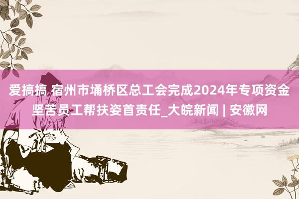 爱搞搞 宿州市埇桥区总工会完成2024年专项资金坚苦员工帮扶姿首责任_大皖新闻 | 安徽网