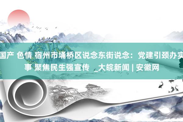 国产 色情 宿州市埇桥区说念东街说念：党建引颈办实事 聚焦民生强宣传  _大皖新闻 | 安徽网