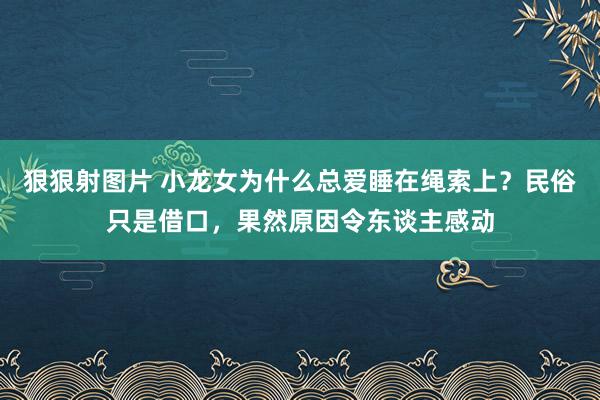 狠狠射图片 小龙女为什么总爱睡在绳索上？民俗只是借口，果然原因令东谈主感动