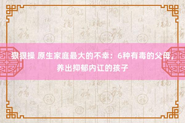 狠狠操 原生家庭最大的不幸：6种有毒的父母，养出抑郁内讧的孩子