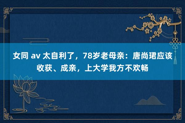 女同 av 太自利了，78岁老母亲：唐尚珺应该收获、成亲，上大学我方不欢畅