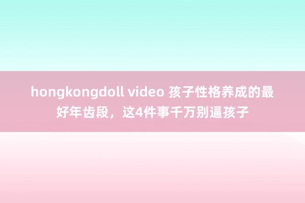 hongkongdoll video 孩子性格养成的最好年齿段，这4件事千万别逼孩子