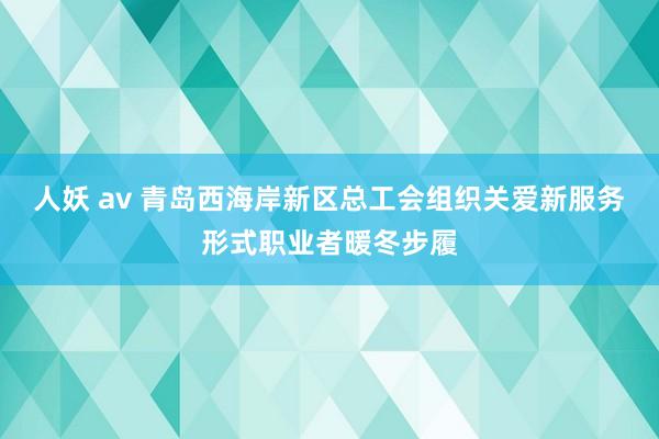 人妖 av 青岛西海岸新区总工会组织关爱新服务形式职业者暖冬步履