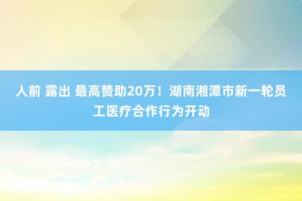 人前 露出 最高赞助20万！湖南湘潭市新一轮员工医疗合作行为开动