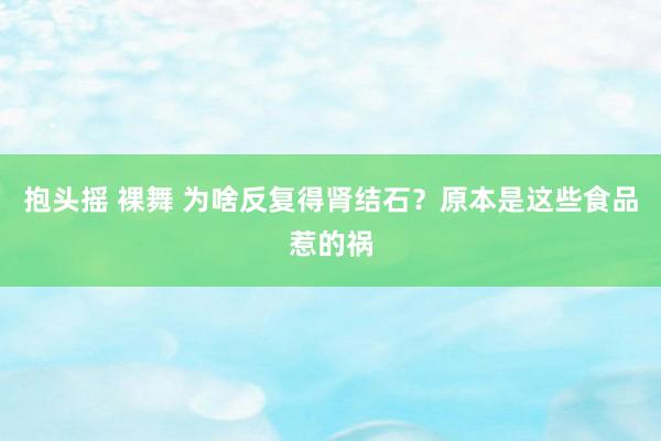 抱头摇 裸舞 为啥反复得肾结石？原本是这些食品惹的祸