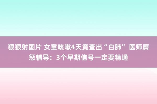 狠狠射图片 女童咳嗽4天竟查出“白肺” 医师膺惩辅导：3个早期信号一定要精通