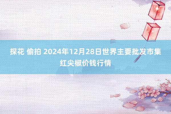 探花 偷拍 2024年12月28日世界主要批发市集红尖椒价钱行情