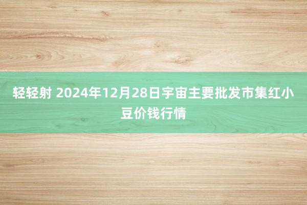 轻轻射 2024年12月28日宇宙主要批发市集红小豆价钱行情