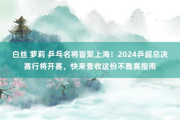 白丝 萝莉 乒乓名将皆聚上海！2024乒超总决赛行将开赛，快来查收这份不雅赛指南