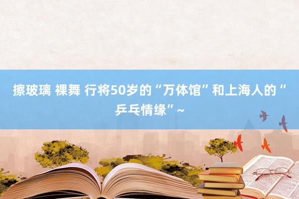 擦玻璃 裸舞 行将50岁的“万体馆”和上海人的“乒乓情缘”~