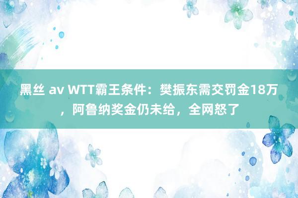 黑丝 av WTT霸王条件：樊振东需交罚金18万，阿鲁纳奖金仍未给，全网怒了