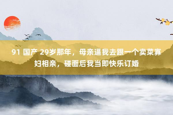 91 国产 29岁那年，母亲逼我去跟一个卖菜寡妇相亲，碰面后我当即快乐订婚